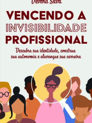 Vencendo a invisibilidade profissional: descubra sua identidade, construa sua autonomia e alavanque sua carreira